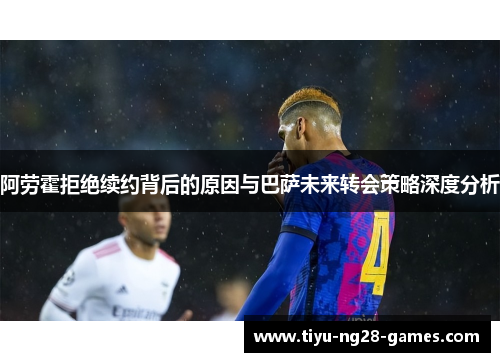 阿劳霍拒绝续约背后的原因与巴萨未来转会策略深度分析