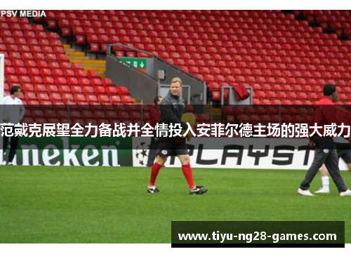 范戴克展望全力备战并全情投入安菲尔德主场的强大威力