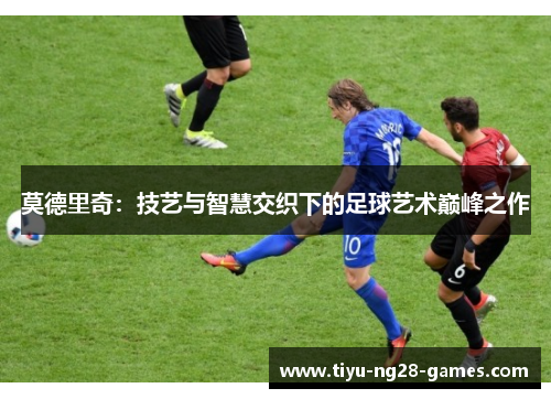 莫德里奇:技艺与智慧交织下的足球艺术巅峰之作 莫德里奇:技艺与智慧交织下的足球艺术巅峰之作