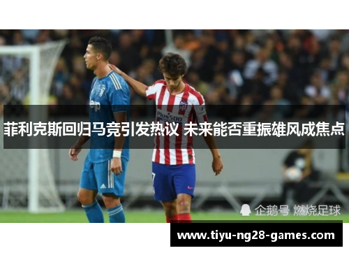 菲利克斯回归马竞引发热议 未来能否重振雄风成焦点